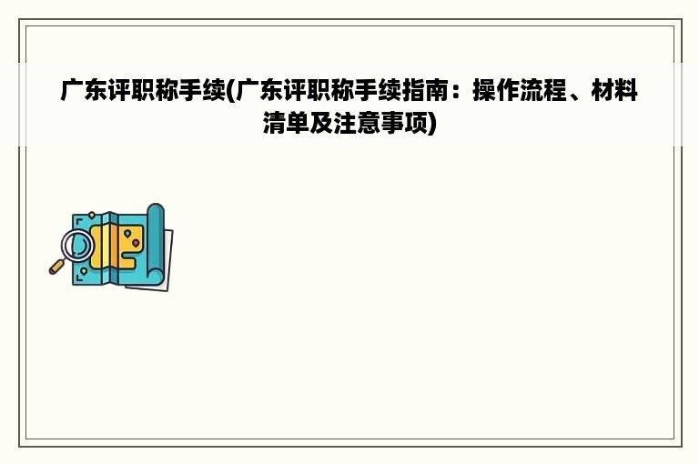 广东评职称手续(广东评职称手续指南：操作流程、材料清单及注意事项)