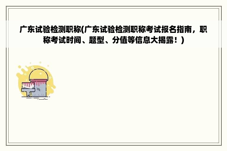 广东试验检测职称(广东试验检测职称考试报名指南，职称考试时间、题型、分值等信息大揭露！)