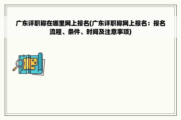 广东评职称在哪里网上报名(广东评职称网上报名：报名流程、条件、时间及注意事项)