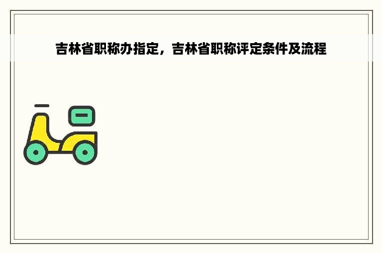 吉林省职称办指定，吉林省职称评定条件及流程