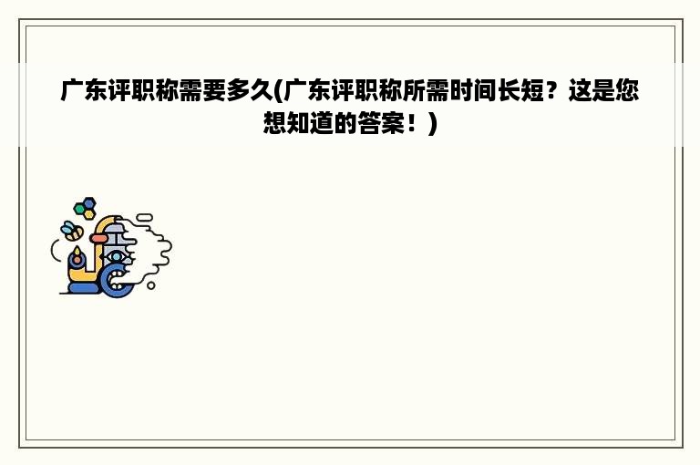 广东评职称需要多久(广东评职称所需时间长短？这是您想知道的答案！)