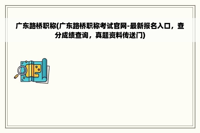 广东路桥职称(广东路桥职称考试官网-最新报名入口，查分成绩查询，真题资料传送门)