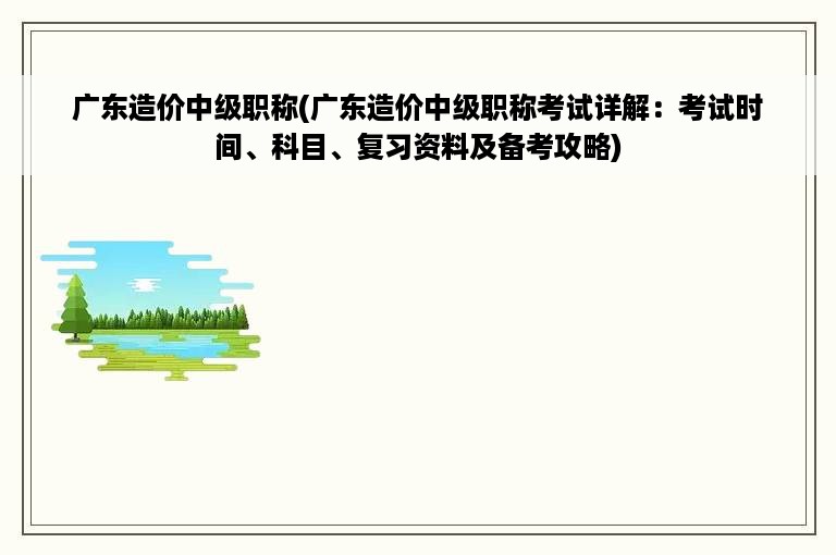 广东造价中级职称(广东造价中级职称考试详解：考试时间、科目、复习资料及备考攻略)