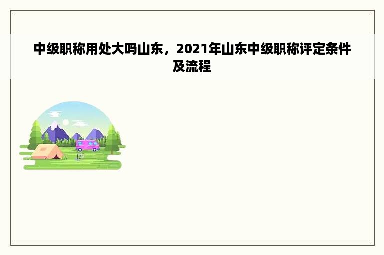 中级职称用处大吗山东，2021年山东中级职称评定条件及流程