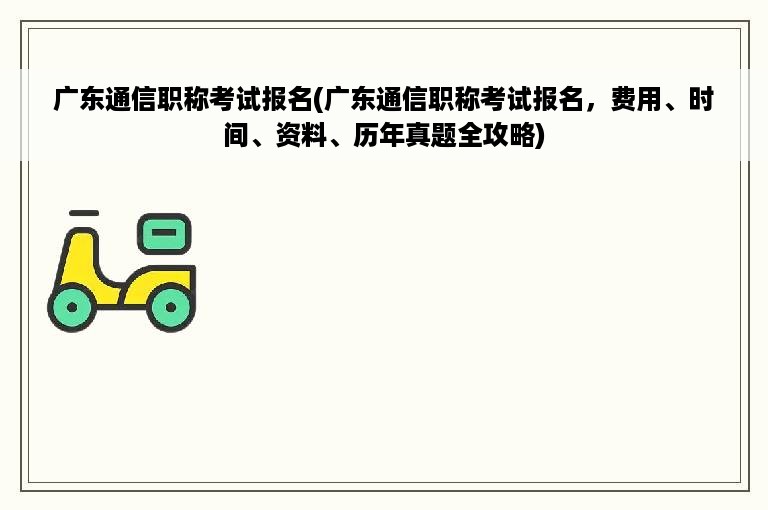 广东通信职称考试报名(广东通信职称考试报名，费用、时间、资料、历年真题全攻略)