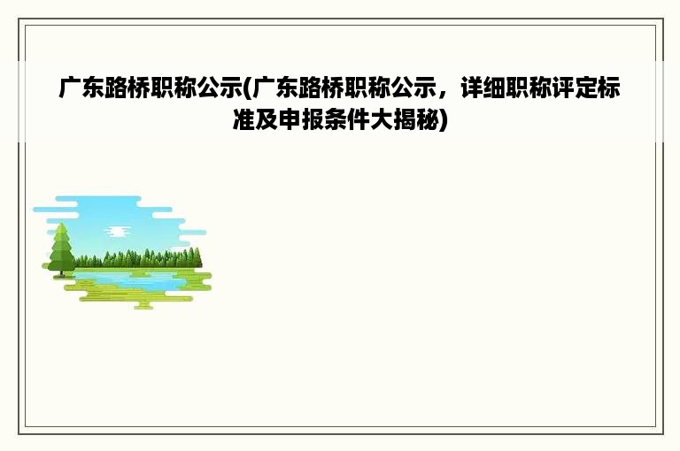 广东路桥职称公示(广东路桥职称公示，详细职称评定标准及申报条件大揭秘)