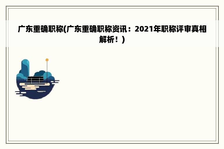 广东重确职称(广东重确职称资讯：2021年职称评审真相解析！)