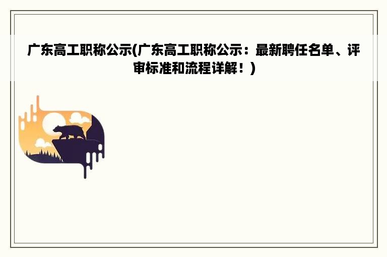 广东高工职称公示(广东高工职称公示：最新聘任名单、评审标准和流程详解！)