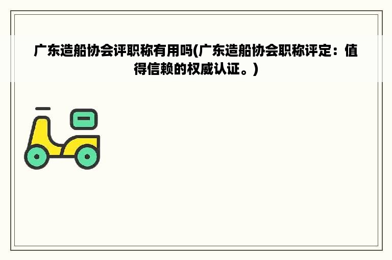 广东造船协会评职称有用吗(广东造船协会职称评定：值得信赖的权威认证。)