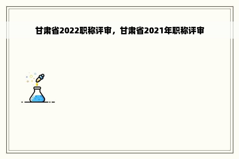 甘肃省2022职称评审，甘肃省2021年职称评审