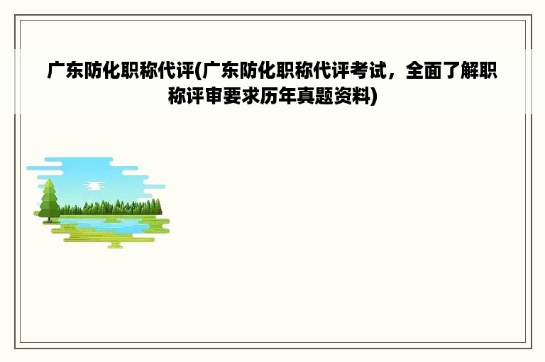 广东防化职称代评(广东防化职称代评考试，全面了解职称评审要求历年真题资料)