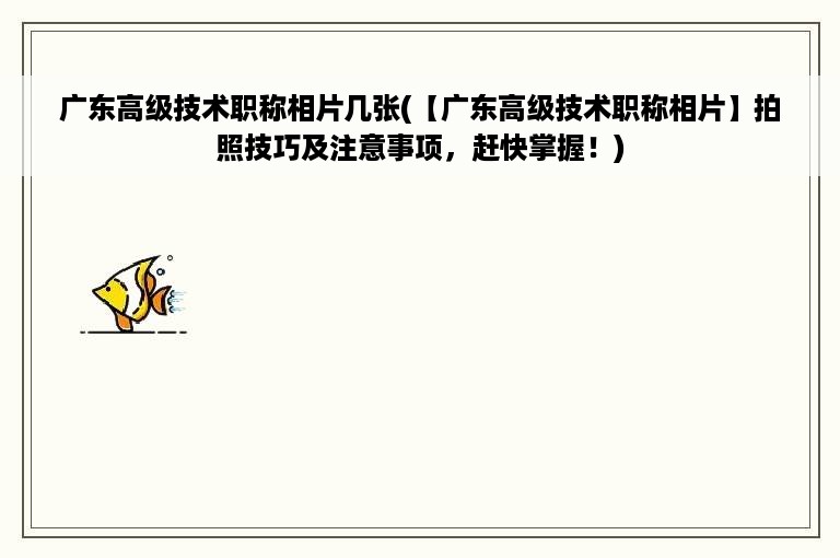 广东高级技术职称相片几张(【广东高级技术职称相片】拍照技巧及注意事项，赶快掌握！)