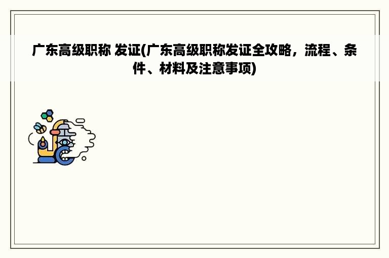 广东高级职称 发证(广东高级职称发证全攻略，流程、条件、材料及注意事项)