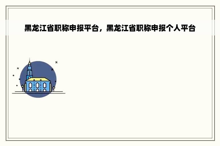 黑龙江省职称申报平台，黑龙江省职称申报个人平台