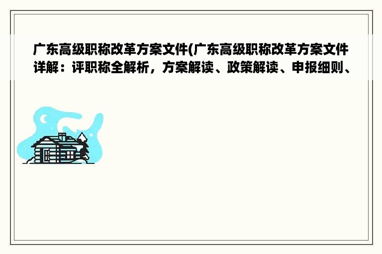 广东高级职称改革方案文件(广东高级职称改革方案文件详解：评职称全解析，方案解读、政策解读、申报细则、获取方法等完整指南)