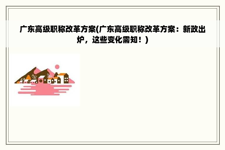 广东高级职称改革方案(广东高级职称改革方案：新政出炉，这些变化需知！)