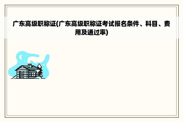 广东高级职称证(广东高级职称证考试报名条件、科目、费用及通过率)