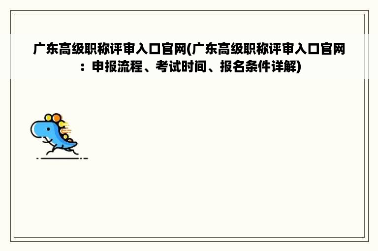 广东高级职称评审入口官网(广东高级职称评审入口官网：申报流程、考试时间、报名条件详解)