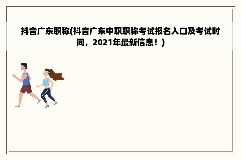 抖音广东职称(抖音广东中职职称考试报名入口及考试时间，2021年最新信息！)