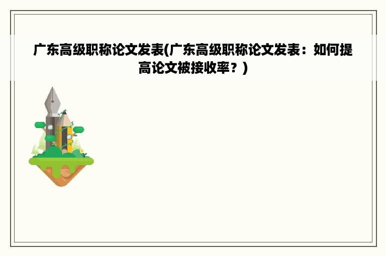 广东高级职称论文发表(广东高级职称论文发表：如何提高论文被接收率？)