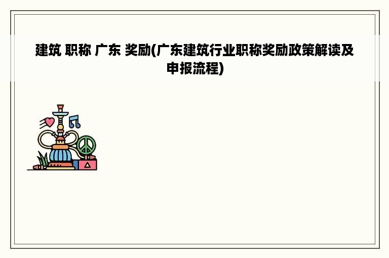 建筑 职称 广东 奖励(广东建筑行业职称奖励政策解读及申报流程)