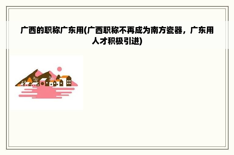 广西的职称广东用(广西职称不再成为南方瓷器，广东用人才积极引进)