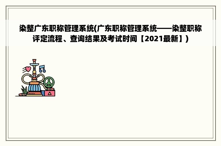 染整广东职称管理系统(广东职称管理系统——染整职称评定流程、查询结果及考试时间【2021最新】)