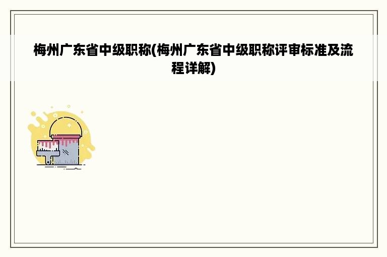 梅州广东省中级职称(梅州广东省中级职称评审标准及流程详解)