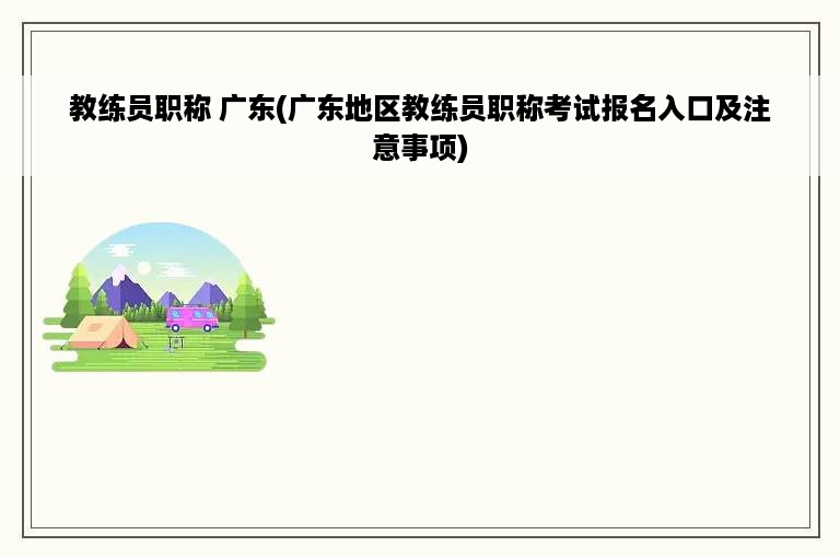 教练员职称 广东(广东地区教练员职称考试报名入口及注意事项)