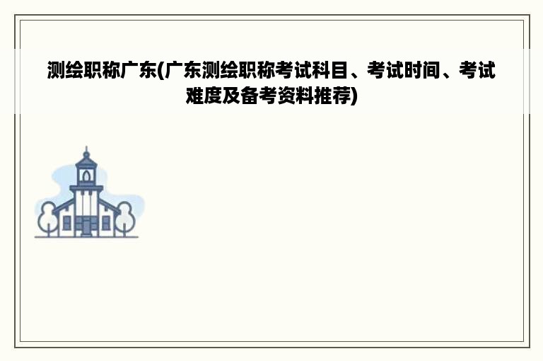 测绘职称广东(广东测绘职称考试科目、考试时间、考试难度及备考资料推荐)