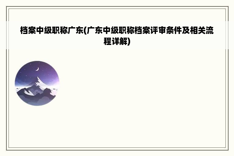 档案中级职称广东(广东中级职称档案评审条件及相关流程详解)