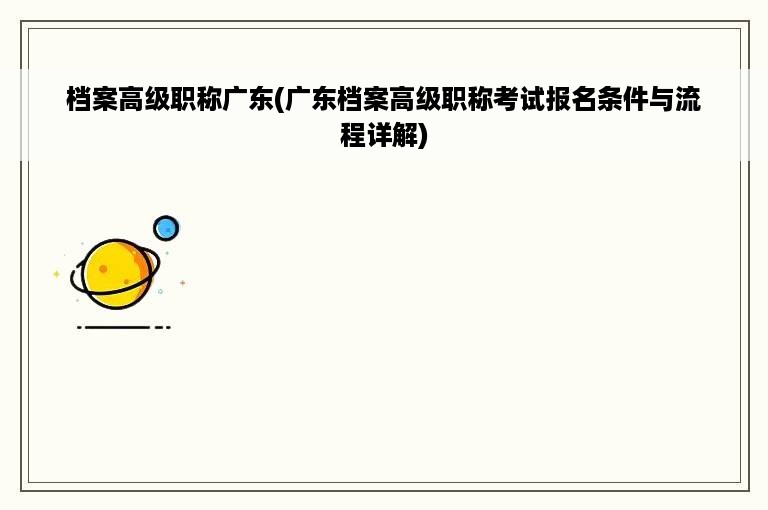 档案高级职称广东(广东档案高级职称考试报名条件与流程详解)