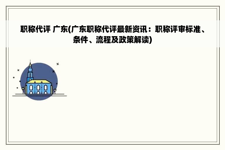 职称代评 广东(广东职称代评最新资讯：职称评审标准、条件、流程及政策解读)