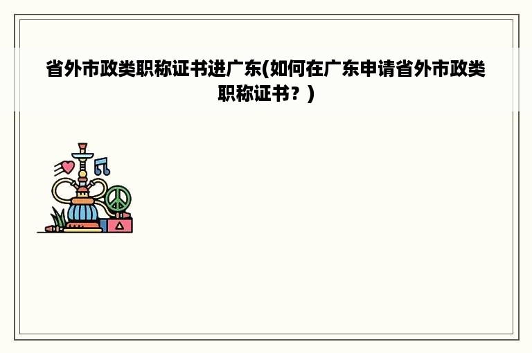 省外市政类职称证书进广东(如何在广东申请省外市政类职称证书？)