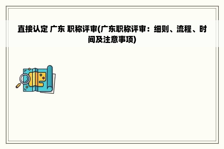 直接认定 广东 职称评审(广东职称评审：细则、流程、时间及注意事项)