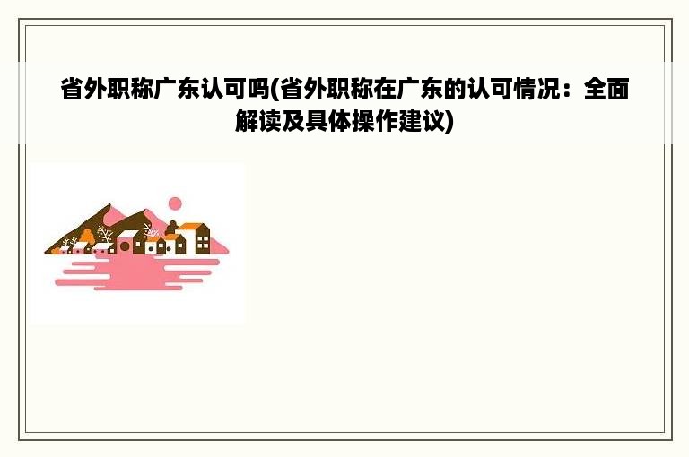 省外职称广东认可吗(省外职称在广东的认可情况：全面解读及具体操作建议)