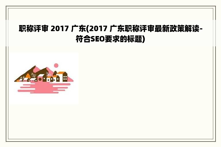 职称评审 2017 广东(2017 广东职称评审最新政策解读-符合SEO要求的标题)