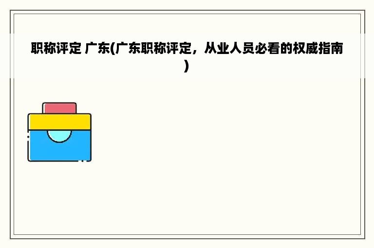 职称评定 广东(广东职称评定，从业人员必看的权威指南)