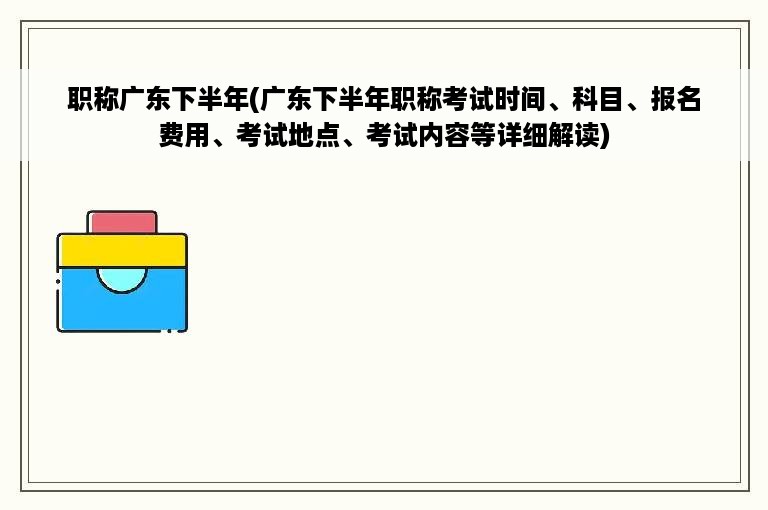 职称广东下半年(广东下半年职称考试时间、科目、报名费用、考试地点、考试内容等详细解读)