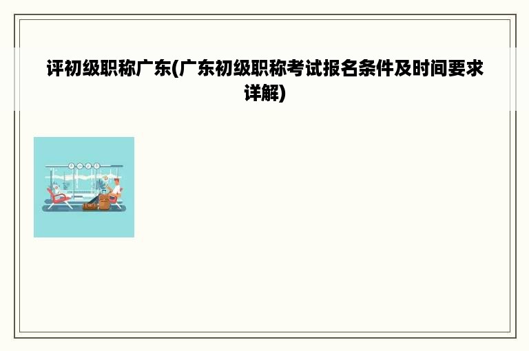 评初级职称广东(广东初级职称考试报名条件及时间要求详解)