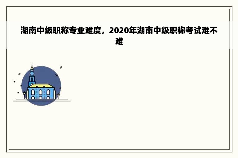 湖南中级职称专业难度，2020年湖南中级职称考试难不难