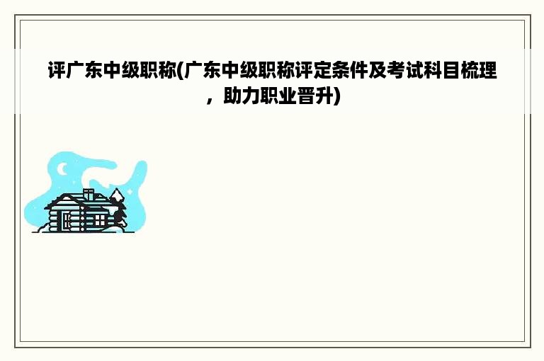 评广东中级职称(广东中级职称评定条件及考试科目梳理，助力职业晋升)