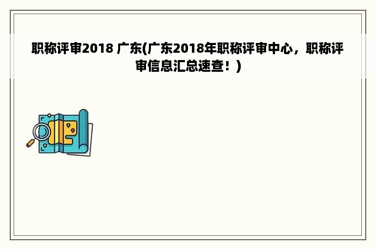 职称评审2018 广东(广东2018年职称评审中心，职称评审信息汇总速查！)