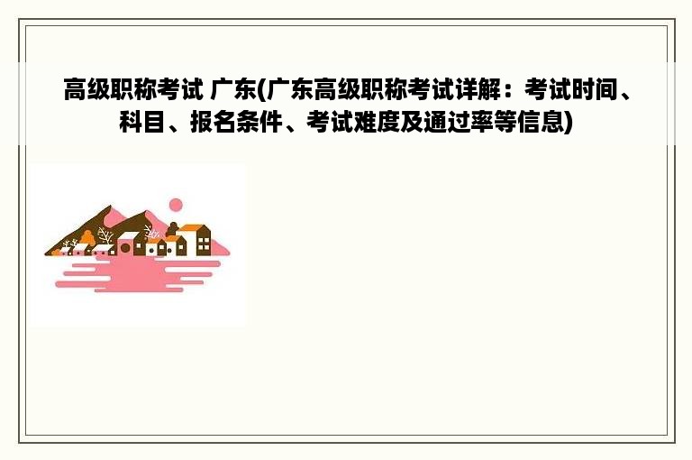 高级职称考试 广东(广东高级职称考试详解：考试时间、科目、报名条件、考试难度及通过率等信息)