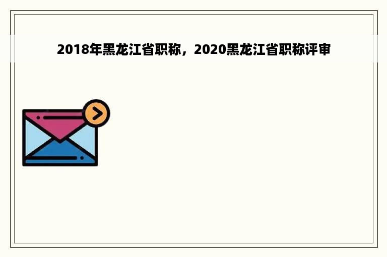 2018年黑龙江省职称，2020黑龙江省职称评审