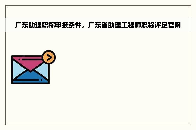 广东助理职称申报条件，广东省助理工程师职称评定官网