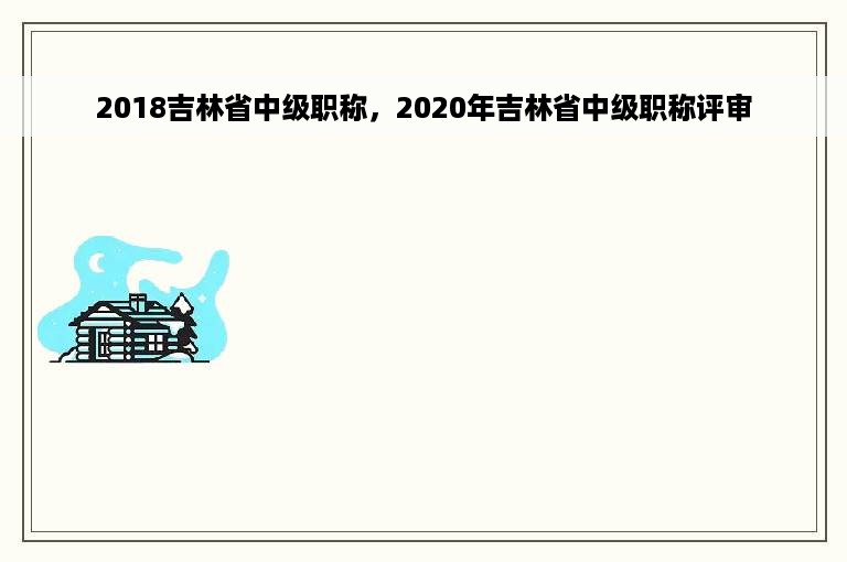 2018吉林省中级职称，2020年吉林省中级职称评审