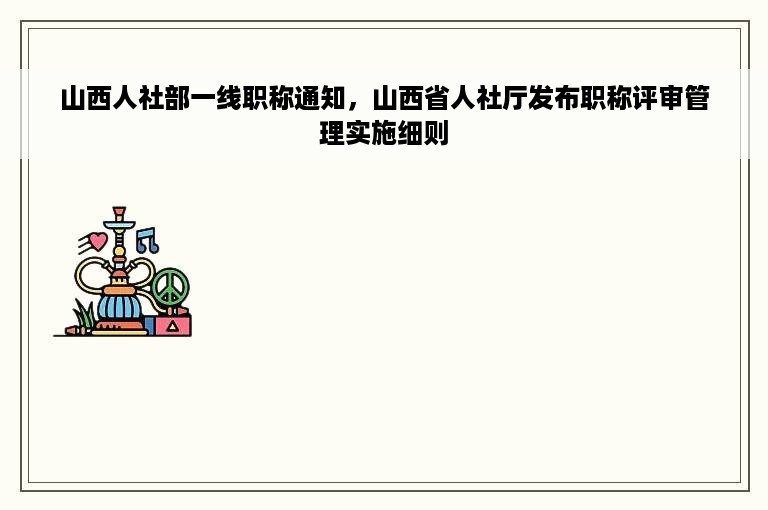 山西人社部一线职称通知，山西省人社厅发布职称评审管理实施细则