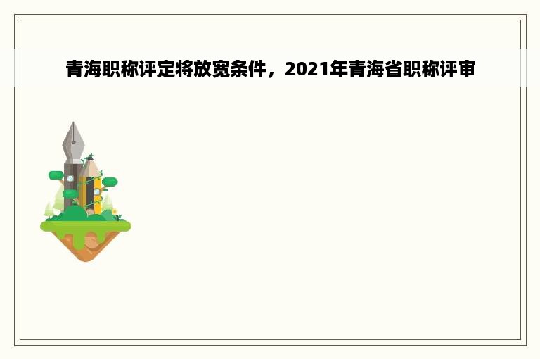 青海职称评定将放宽条件，2021年青海省职称评审