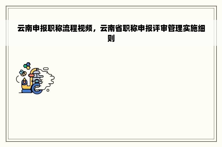 云南申报职称流程视频，云南省职称申报评审管理实施细则